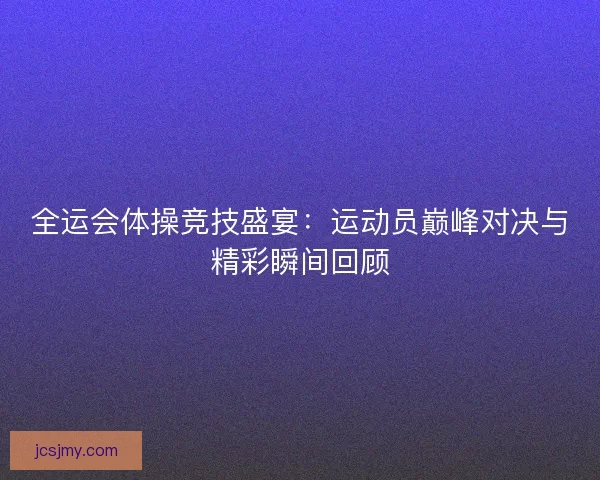 全运会体操竞技盛宴：运动员巅峰对决与精彩瞬间回顾