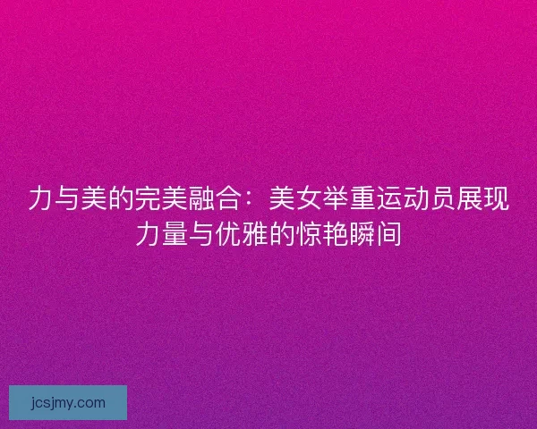 力与美的完美融合：美女举重运动员展现力量与优雅的惊艳瞬间