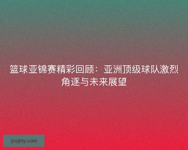 篮球亚锦赛精彩回顾：亚洲顶级球队激烈角逐与未来展望