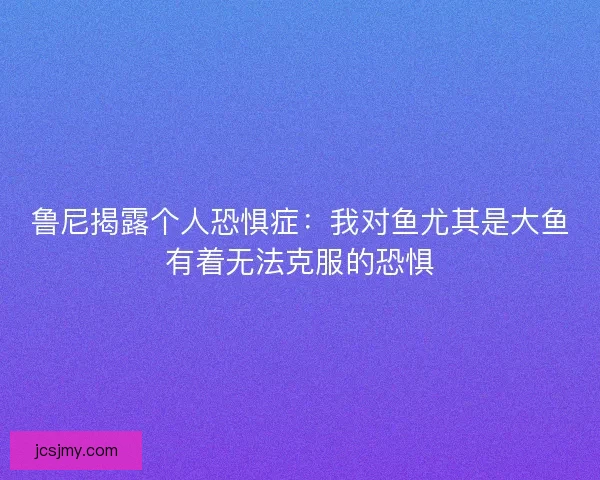 鲁尼揭露个人恐惧症：我对鱼尤其是大鱼有着无法克服的恐惧
