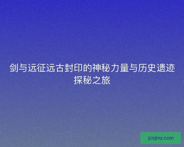 剑与远征远古封印的神秘力量与历史遗迹探秘之旅 剑与远征远古封印的神秘力量与历史遗迹探秘之旅