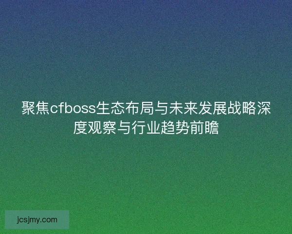 聚焦cfboss生态布局与未来发展战略深度观察与行业趋势前瞻 聚焦cfboss生态布局与未来发展战略深度观察与行业趋势前瞻