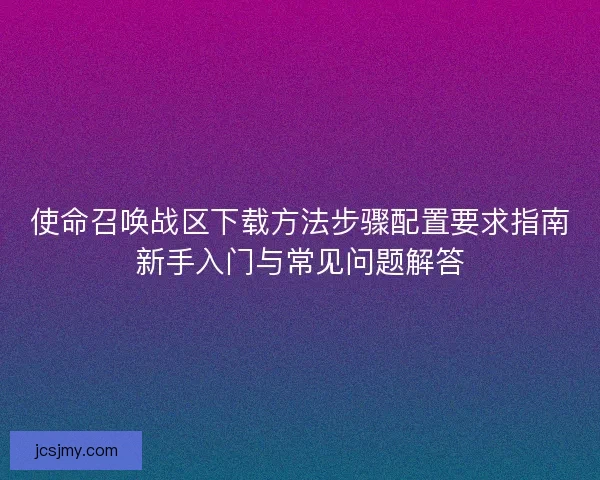 使命召唤战区下载方法步骤配置要求指南新手入门与常见问题解答 使命召唤战区下载方法步骤配置要求指南新手入门与常见问题解答