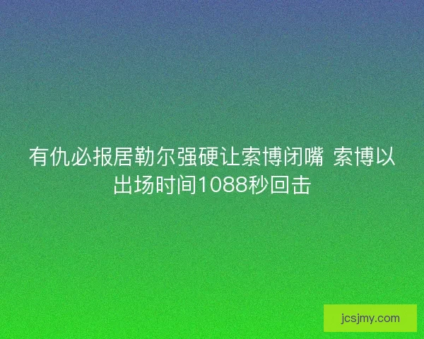 有仇必报居勒尔强硬让索博闭嘴 索博以出场时间1088秒回击