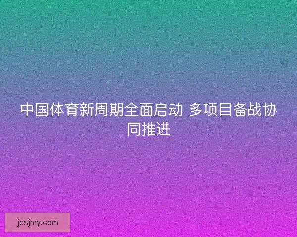 中国体育新周期全面启动 多项目备战协同推进