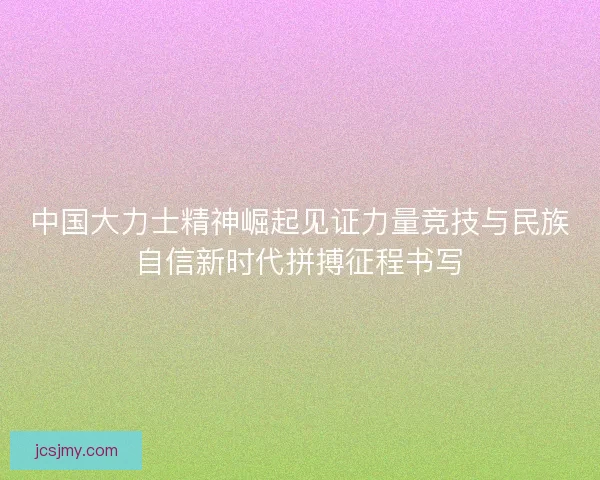 中国大力士精神崛起见证力量竞技与民族自信新时代拼搏征程书写 中国大力士精神崛起见证力量竞技与民族自信新时代拼搏征程书写