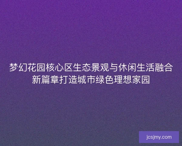 梦幻花园核心区生态景观与休闲生活融合新篇章打造城市绿色理想家园