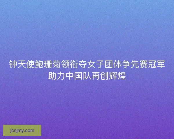 钟天使鲍珊菊领衔夺女子团体争先赛冠军助力中国队再创辉煌 钟天使鲍珊菊领衔夺女子团体争先赛冠军助力中国队再创辉煌