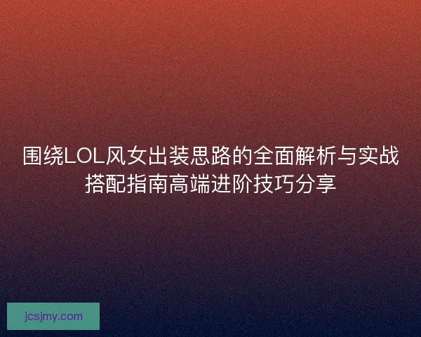 围绕LOL风女出装思路的全面解析与实战搭配指南高端进阶技巧分享 围绕LOL风女出装思路的全面解析与实战搭配指南高端进阶技巧分享