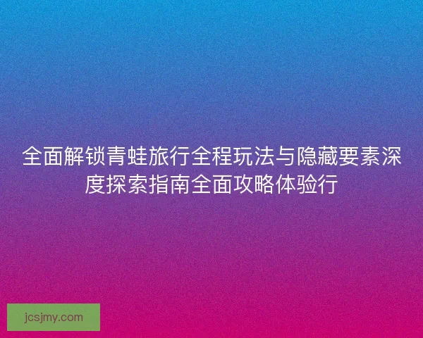 全面解锁青蛙旅行全程玩法与隐藏要素深度探索指南全面攻略体验行 全面解锁青蛙旅行全程玩法与隐藏要素深度探索指南全面攻略体验行