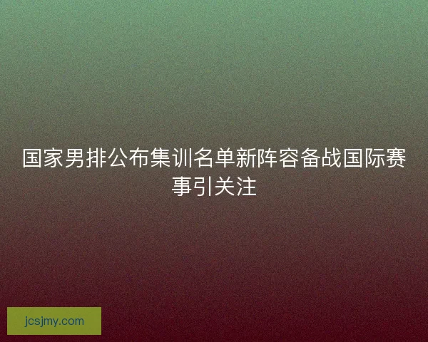 国家男排公布集训名单新阵容备战国际赛事引关注