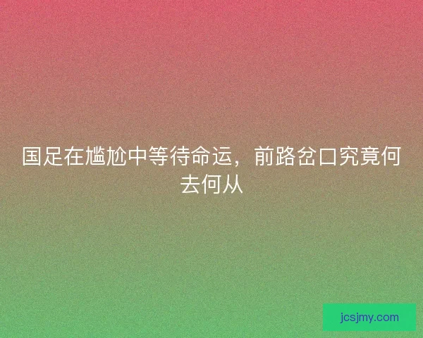 国足在尴尬中等待命运,前路岔口究竟何去何从 国足在尴尬中等待命运,前路岔口究竟何去何从
