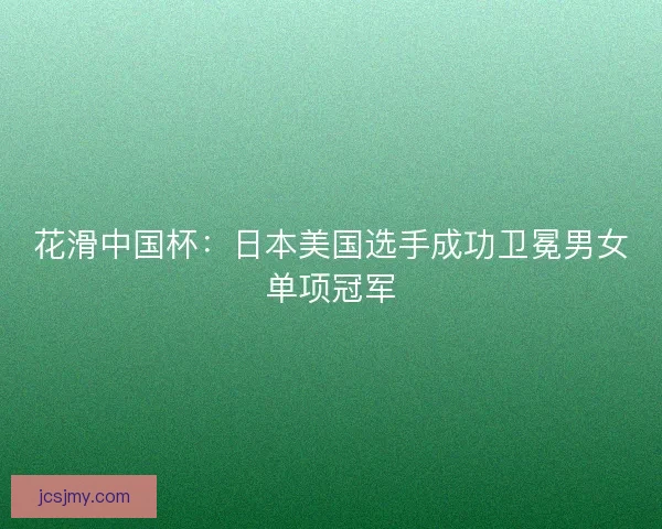 花滑中国杯：日本美国选手成功卫冕男女单项冠军
