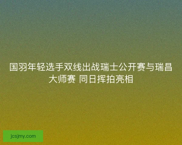国羽年轻选手双线出战瑞士公开赛与瑞昌大师赛 同日挥拍亮相 国羽年轻选手双线出战瑞士公开赛与瑞昌大师赛 同日挥拍亮相