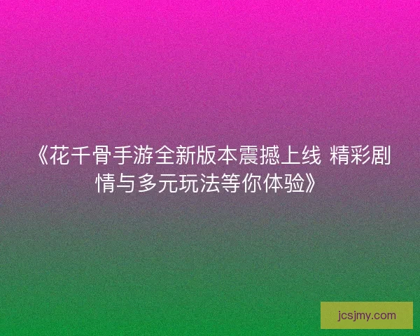 《花千骨手游全新版本震撼上线 精彩剧情与多元玩法等你体验》 《花千骨手游全新版本震撼上线 精彩剧情与多元玩法等你体验》