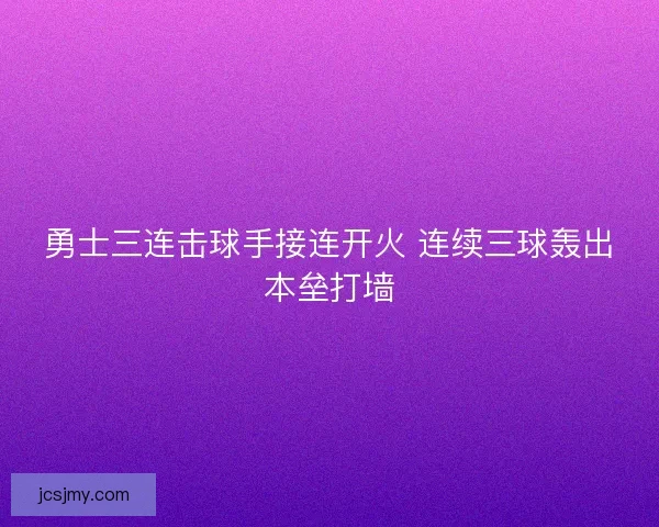 勇士三连击球手接连开火 连续三球轰出本垒打墙 勇士三连击球手接连开火 连续三球轰出本垒打墙